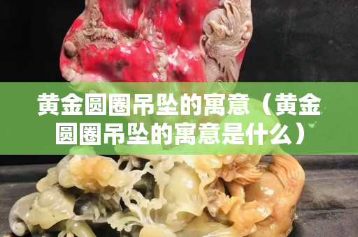 黃金圓圈吊墜的寓意（黃金圓圈吊墜的寓意是什么）