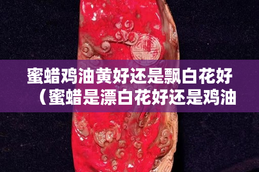 蜜蠟雞油黃好還是飄白花好（蜜蠟是漂白花好還是雞油黃好）