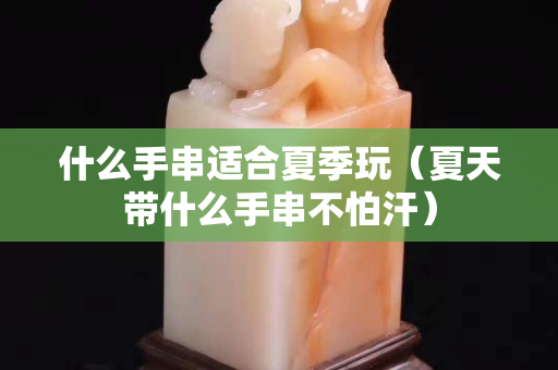 什么手串適合夏季玩（夏天帶什么手串不怕汗）