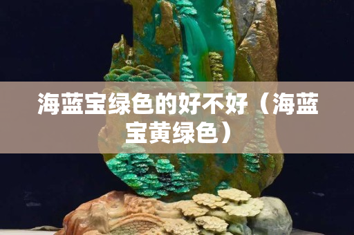 海藍寶綠色的好不好（海藍寶黃綠色）
