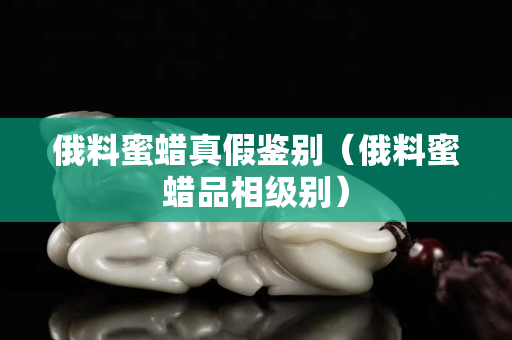 俄料蜜蠟真假鑒別（俄料蜜蠟品相級(jí)別）
