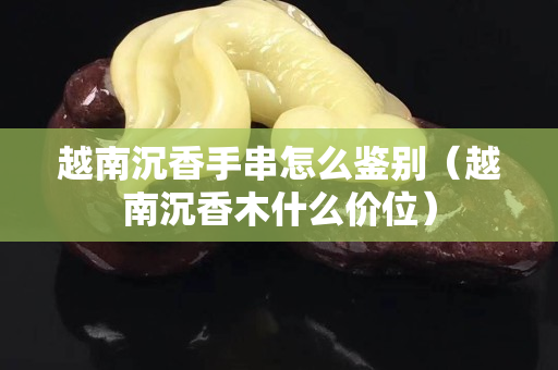 越南沉香手串怎么鑒別（越南沉香木什么價位）