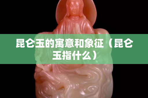 昆侖玉的寓意和象征（昆侖玉指什么）