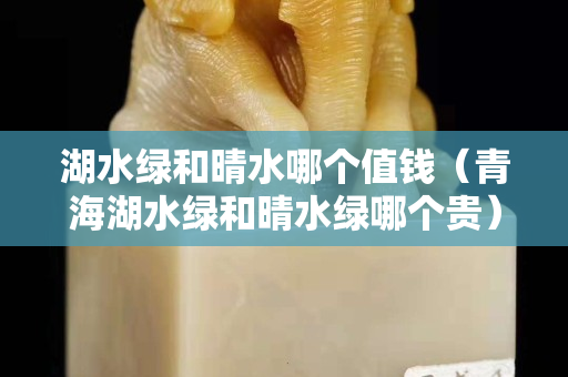 湖水綠和晴水哪個值錢（青海湖水綠和晴水綠哪個貴）