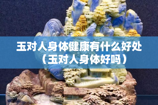 玉對人身體健康有什么好處（玉對人身體好嗎）