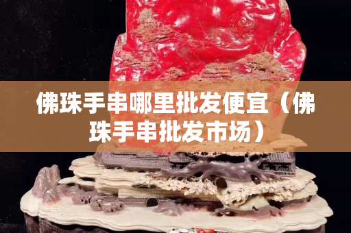 佛珠手串哪里批發(fā)便宜（佛珠手串批發(fā)市場）