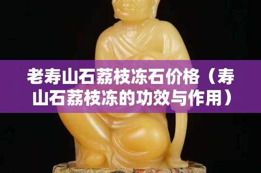 老壽山石荔枝凍石價格（壽山石荔枝凍的功效與作用）