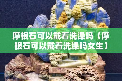 摩根石可以戴著洗澡嗎（摩根石可以戴著洗澡嗎女生）