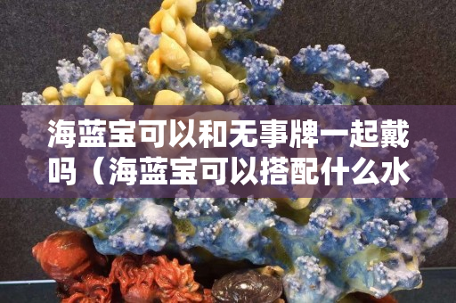 海藍寶可以和無事牌一起戴嗎（海藍寶可以搭配什么水晶）