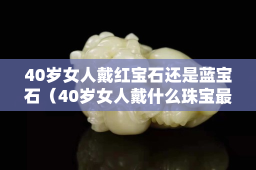 40歲女人戴紅寶石還是藍寶石（40歲女人戴什么珠寶最好）