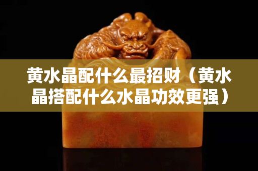 黃水晶配什么最招財(cái)（黃水晶搭配什么水晶功效更強(qiáng)）