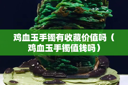雞血玉手鐲有收藏價值嗎（雞血玉手鐲值錢嗎）
