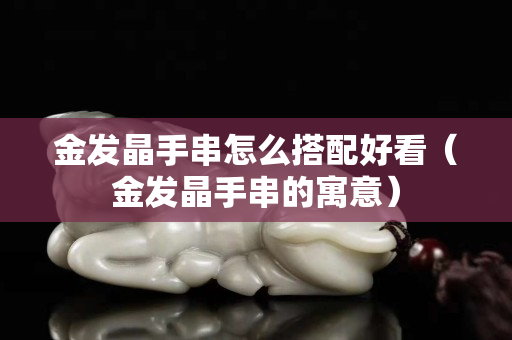 金發(fā)晶手串怎么搭配好看（金發(fā)晶手串的寓意）