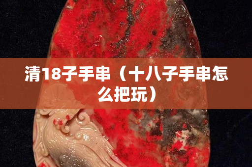 清18子手串（十八子手串怎么把玩）
