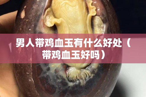 男人帶雞血玉有什么好處（帶雞血玉好嗎）