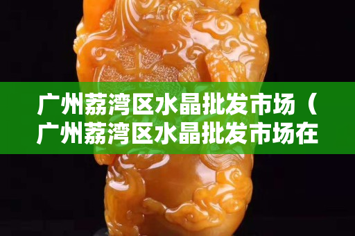 廣州荔灣區水晶批發市場（廣州荔灣區水晶批發市場在哪里）