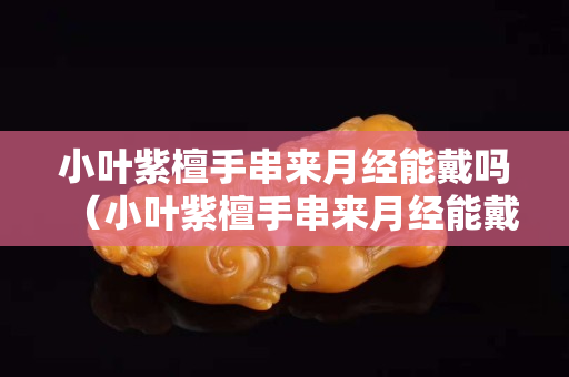 小葉紫檀手串來月經能戴嗎（小葉紫檀手串來月經能戴嗎有影響嗎）
