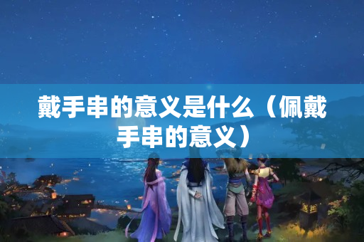 戴手串的意義是什么（佩戴手串的意義）
