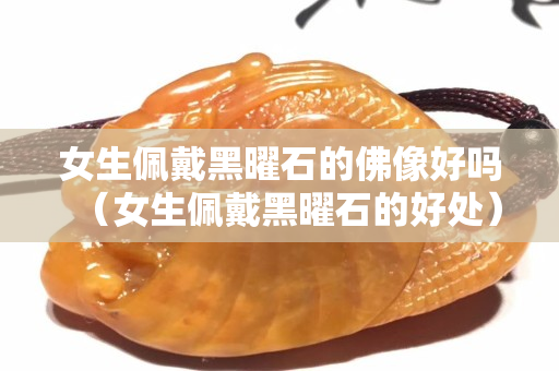 女生佩戴黑曜石的佛像好嗎（女生佩戴黑曜石的好處）