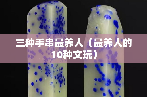 三種手串最養人（最養人的10種文玩）