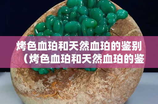 烤色血珀和天然血珀的鑒別（烤色血珀和天然血珀的鑒別方法）