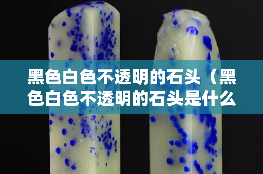 黑色白色不透明的石頭（黑色白色不透明的石頭是什么）