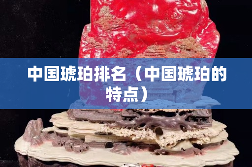 中國琥珀排名（中國琥珀的特點）