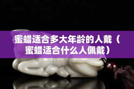 蜜蠟適合多大年齡的人戴（蜜蠟適合什么人佩戴）