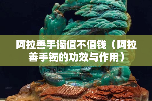 阿拉善手鐲值不值錢(qián)（阿拉善手鐲的功效與作用）