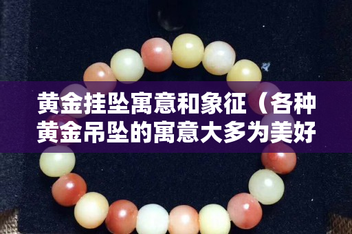 黃金掛墜寓意和象征（各種黃金吊墜的寓意大多為美好祝愿）