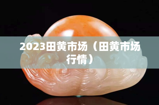 2023田黃市場(chǎng)（田黃市場(chǎng)行情）