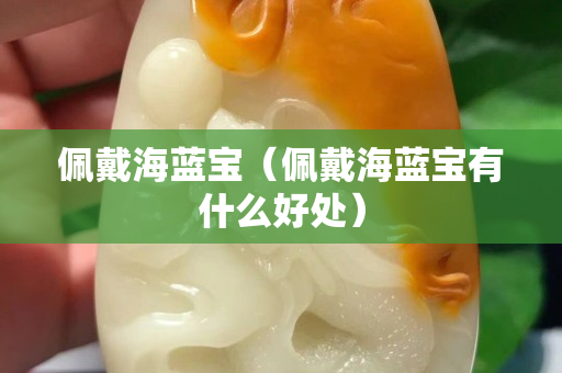 佩戴海藍(lán)寶（佩戴海藍(lán)寶有什么好處）