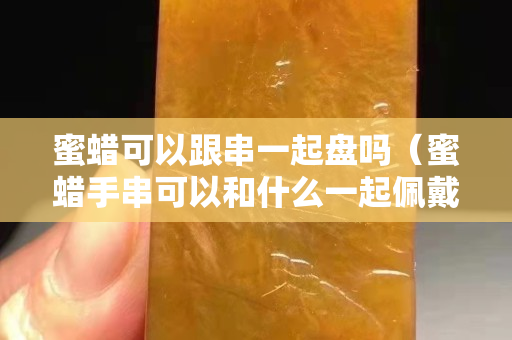 蜜蠟可以跟串一起盤嗎（蜜蠟手串可以和什么一起佩戴）