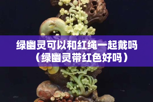 綠幽靈可以和紅繩一起戴嗎（綠幽靈帶紅色好嗎）