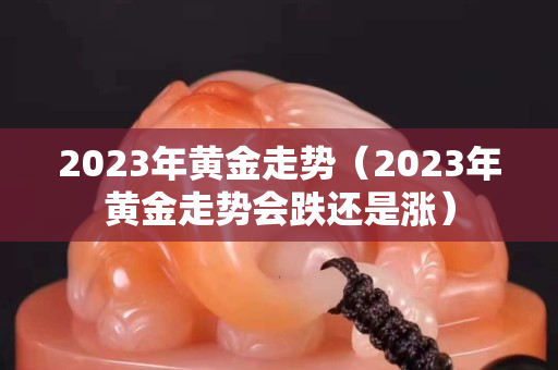 2023年黃金走勢（2023年黃金走勢會跌還是漲）