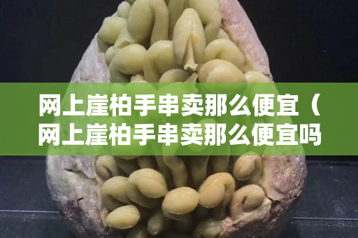 網(wǎng)上崖柏手串賣那么便宜（網(wǎng)上崖柏手串賣那么便宜嗎）