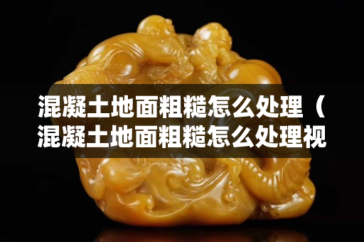 混凝土地面粗糙怎么處理（混凝土地面粗糙怎么處理視頻）