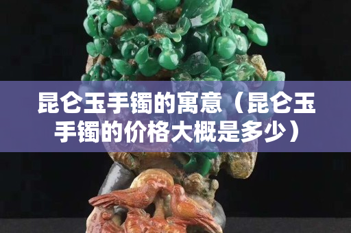 昆侖玉手鐲的寓意（昆侖玉手鐲的價格大概是多少）