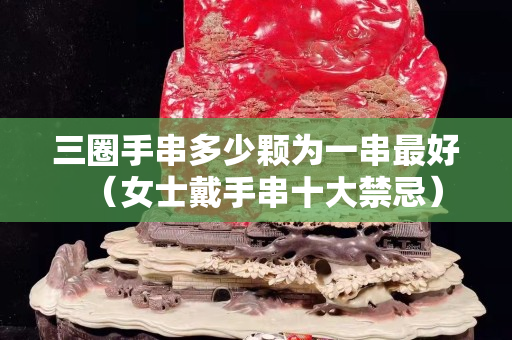 三圈手串多少顆為一串最好（女士戴手串十大禁忌）