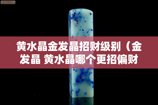 黃水晶金發(fā)晶招財(cái)級(jí)別（金發(fā)晶 黃水晶哪個(gè)更招偏財(cái)）