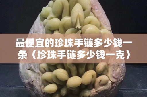 最便宜的珍珠手鏈多少錢一條（珍珠手鏈多少錢一克）