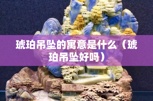 琥珀吊墜的寓意是什么（琥珀吊墜好嗎）