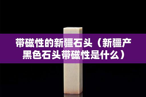帶磁性的新疆石頭（新疆產黑色石頭帶磁性是什么）