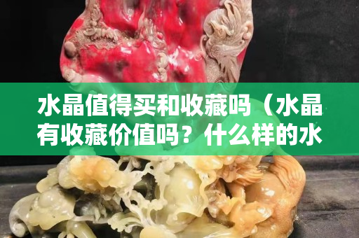 水晶值得買和收藏嗎（水晶有收藏價值嗎？什么樣的水晶適合收藏）