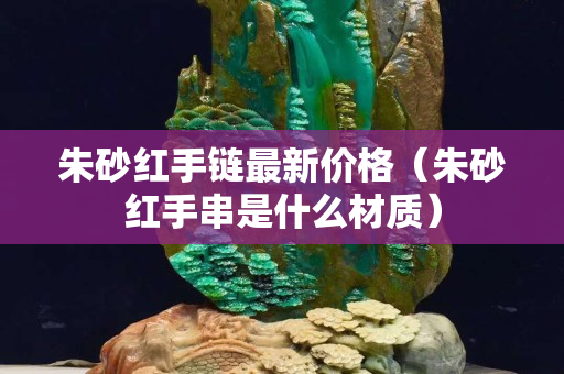 朱砂紅手鏈最新價格（朱砂紅手串是什么材質）