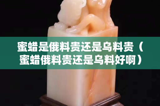 蜜蠟是俄料貴還是烏料貴（蜜蠟俄料貴還是烏料好?。? title=
