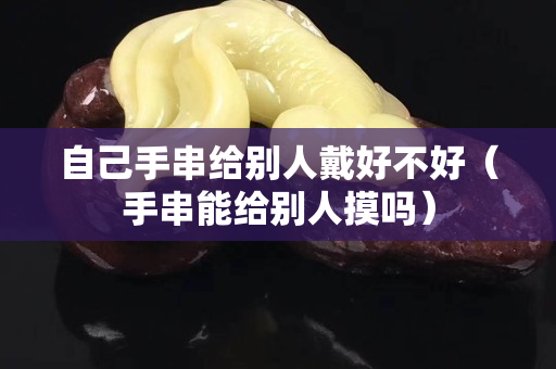 自己手串給別人戴好不好（手串能給別人摸嗎）