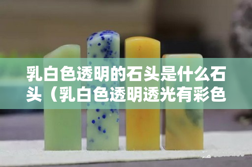乳白色透明的石頭是什么石頭（乳白色透明透光有彩色的石頭）