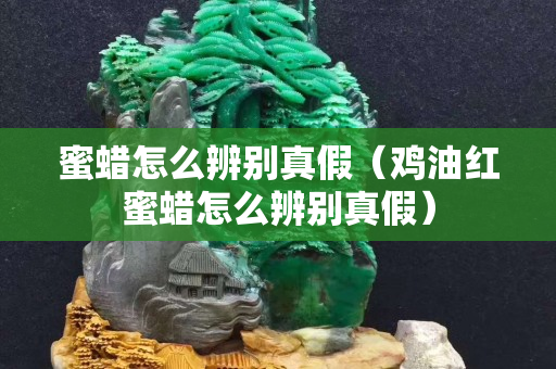 蜜蠟怎么辨別真假（雞油紅蜜蠟怎么辨別真假）