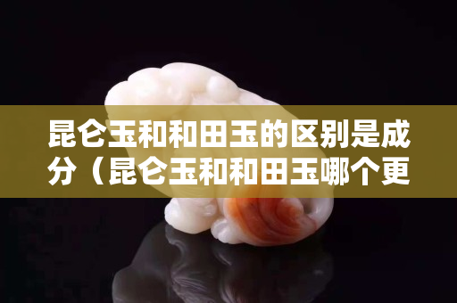 昆侖玉和和田玉的區別是成分（昆侖玉和和田玉哪個更有價值）